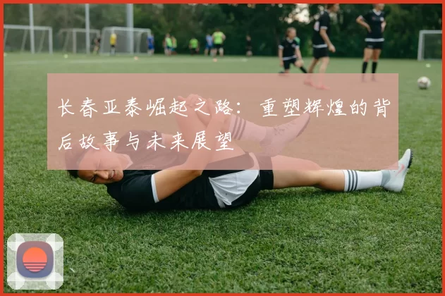 长春亚泰崛起之路：重塑辉煌的背后故事与未来展望