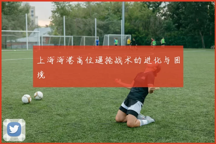 上海海港高位逼抢战术的进化与困境
