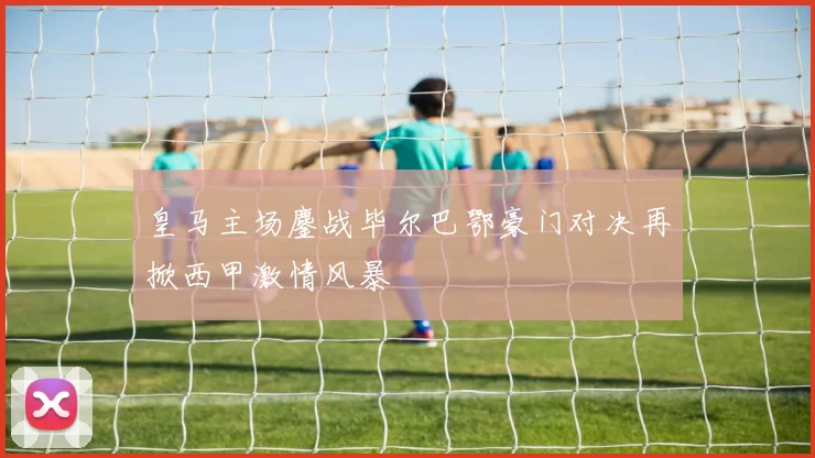 皇马主场鏖战毕尔巴鄂豪门对决再掀西甲激情风暴