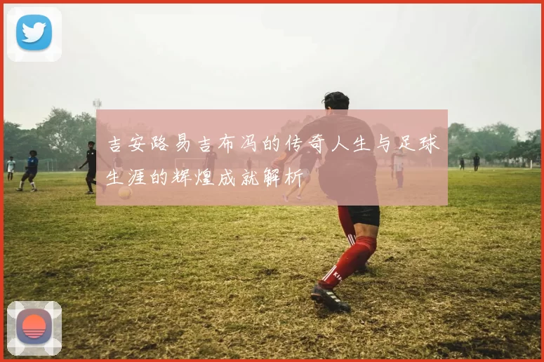 吉安路易吉布冯的传奇人生与足球生涯的辉煌成就解析