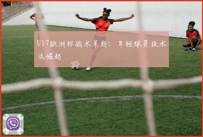U17欧洲杯战术革新：年轻球员技术流崛起