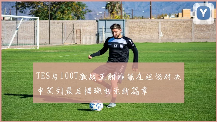 TES与100T激战正酣谁能在这场对决中笑到最后揭晓电竞新篇章