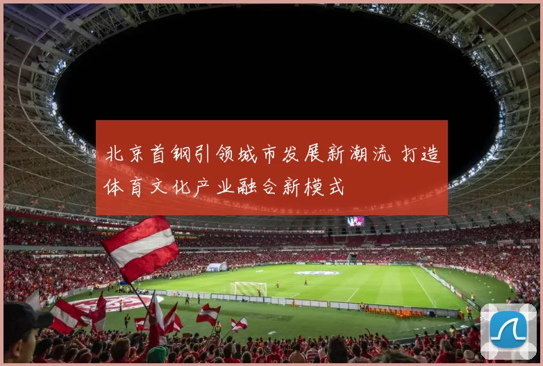 北京首钢引领城市发展新潮流 打造体育文化产业融合新模式