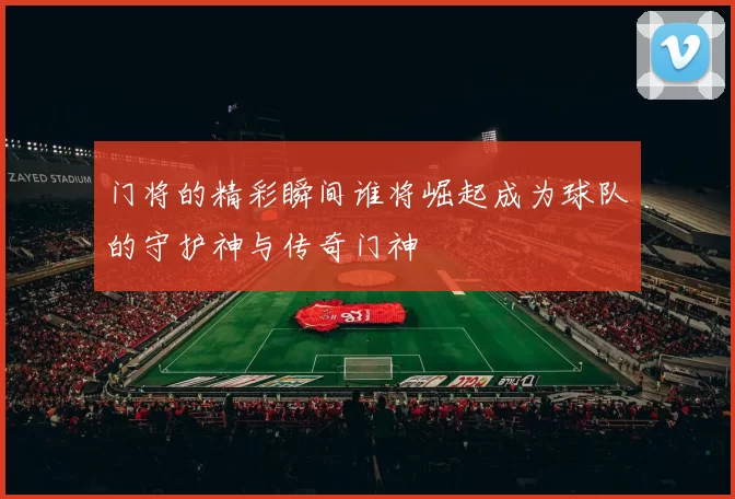 门将的精彩瞬间谁将崛起成为球队的守护神与传奇门神