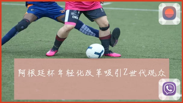 阿根廷杯年轻化改革吸引Z世代观众