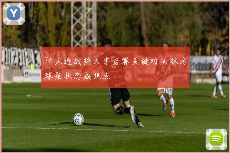 76人迎战热火季后赛关键对决双方球星状态成焦点