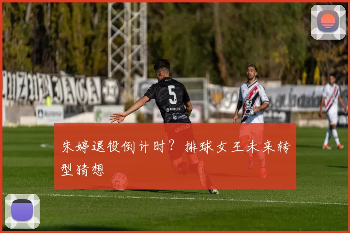 朱婷退役倒计时？排球女王未来转型猜想