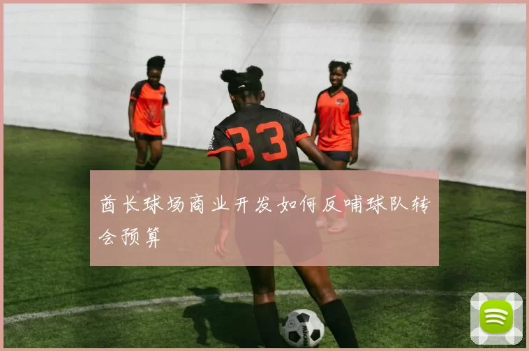 酋长球场商业开发如何反哺球队转会预算