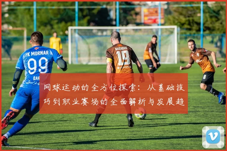 网球运动的全方位探索：从基础技巧到职业赛场的全面解析与发展趋势