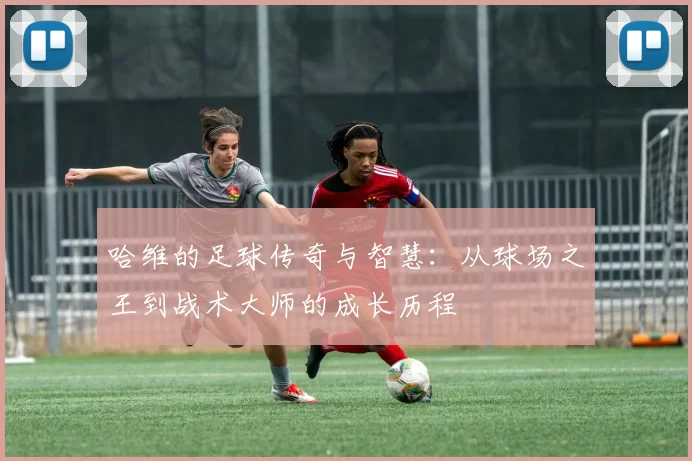 哈维的足球传奇与智慧：从球场之王到战术大师的成长历程