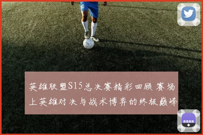 英雄联盟S15总决赛精彩回顾 赛场上英雄对决与战术博弈的终极巅峰