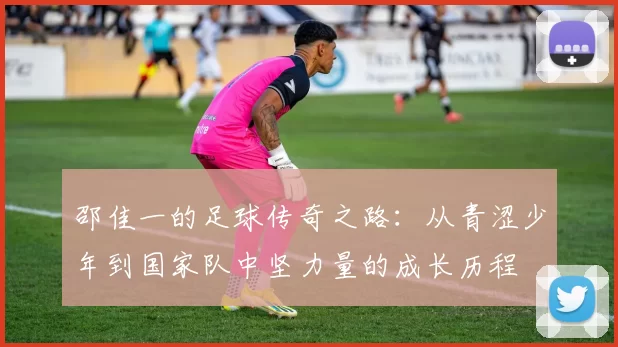 邵佳一的足球传奇之路：从青涩少年到国家队中坚力量的成长历程