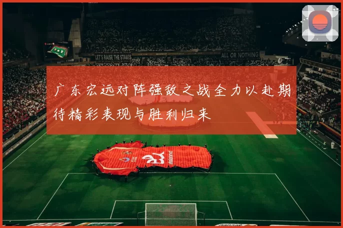 广东宏远对阵强敌之战全力以赴期待精彩表现与胜利归来