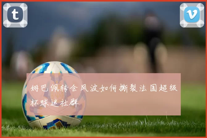 姆巴佩转会风波如何撕裂法国超级杯球迷社群