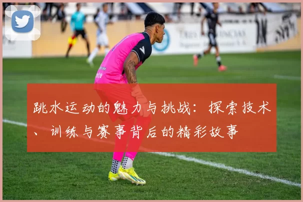 跳水运动的魅力与挑战：探索技术、训练与赛事背后的精彩故事