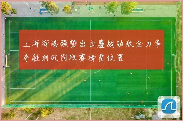 上海海港强势出击鏖战劲敌全力争夺胜利巩固联赛榜首位置