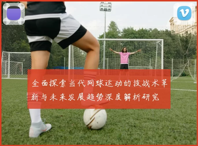 全面探索当代网球运动的技战术革新与未来发展趋势深度解析研究