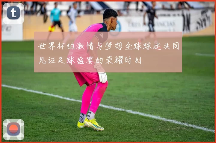 世界杯的激情与梦想全球球迷共同见证足球盛宴的荣耀时刻