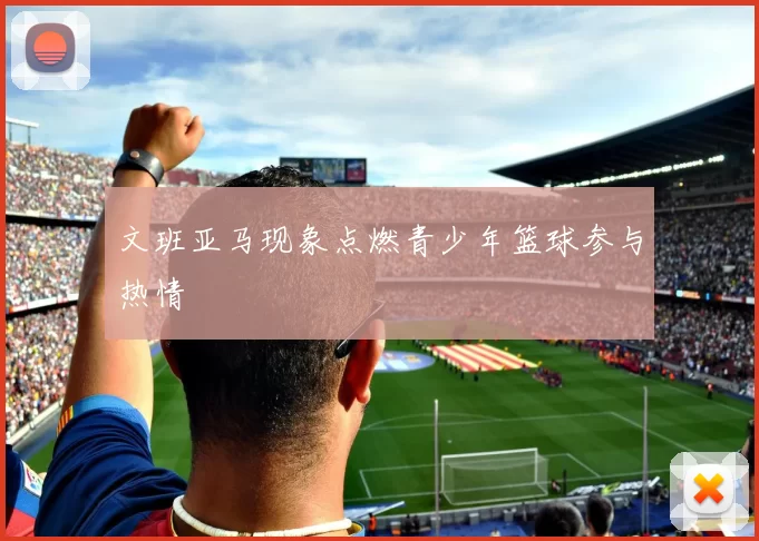 文班亚马现象点燃青少年篮球参与热情