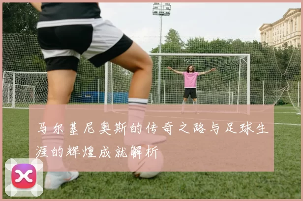 马尔基尼奥斯的传奇之路与足球生涯的辉煌成就解析