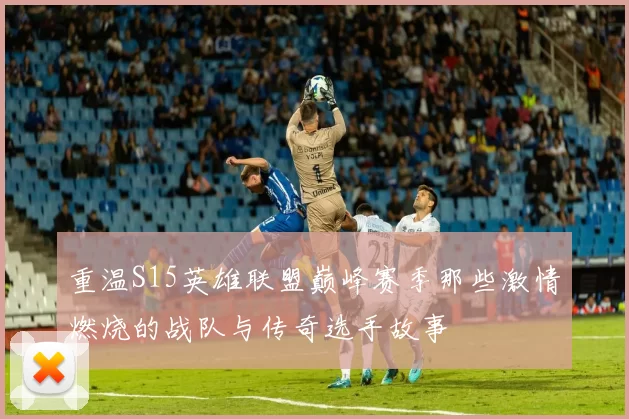 重温S15英雄联盟巅峰赛季那些激情燃烧的战队与传奇选手故事