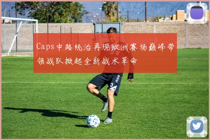 Caps中路统治再现欧洲赛场巅峰带领战队掀起全新战术革命