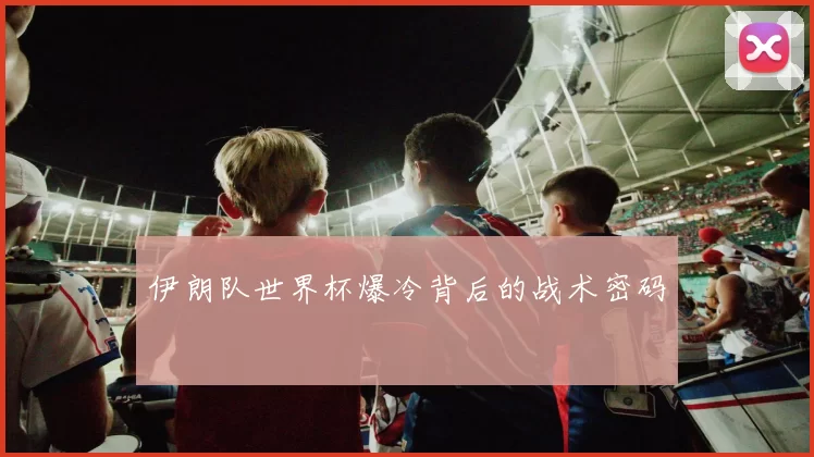 伊朗队世界杯爆冷背后的战术密码