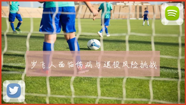岁飞人面临伤病与退役风险挑战